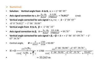  Numerical:
• Solution: Vertical angle from A to B, α = + 1° 08’ 05’’
• Axis signal correction to α, δ=
𝑺 𝟐 −𝒉 𝟏
𝑫𝒔𝒊𝒏𝟏"
𝟐−𝟏.𝟑𝟗
𝟏𝟕𝟎𝟎𝑺𝒊𝒏𝟏"
= 74.012’’ (-ve)
• Vertical angle corrected for axis signal = α1=α − δ = 1° 08’ 05’’
• -0° 0’ 74.012’’ = 1° 06’ 50.98’’
• Vertical angle from B to A, 𝛃 = 1° 06’ 10’’
• Axis signal correction to 𝛃, δ =
𝑺 𝟏 −𝒉 𝟐
𝑫𝒔𝒊𝒏𝟏"
𝟐.𝟐−𝟏.𝟒𝟔
𝟏𝟕𝟎𝟎𝑺𝒊𝒏𝟏"
= 89.78’’ (+ve)
• Vertical angle corrected for axis signal = 𝛃1=𝛃 + δ = + 1° 06’ 10’+89.78’’ = 1°
07’ 39.78’’
• Central angle, 𝞱 =
𝐷
𝑅𝑆𝑖𝑛1"
=
1700
30.88
= 55.05’’
• H =D
𝑠𝑖𝑛
∝1+𝛃1
2
)
𝐶𝑂𝑆( ∝1+𝛃1
2
+ 𝞱
2
)
= 1700
sin(
1° 06’ 50.98’’ +1° 07’ 39.78’’
2
)
𝐶𝑂𝑆( 1° 06’ 50.98’’ +1° 07’ 39.78’’
2
+ 55.05′′
2
)
• = 33.263 m
 