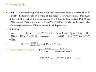  Numerical:
• Ex.5.1: A vertical angle of elevation was observed from a station P as 2°
32’ 25’’. Determine its true value if the height of instruments at P is 1.2m
& height of signal at the other station Q is 5.2m. & Two station P & Q are
5200m apart. Take the value of Rsin1’’ as 30.88m. Find also the true value
of the angle observed if it was an angle of depression.
• Solution:
• Case I Given: α = 2° 32’ 25’’ ℎ1 = 1.2𝑚 𝑆2 = 5.2𝑚 D =
5200m , RSin1’’ = 30.88 Assume m =0.07 R = 6370 km =6370
000m
• Sin1’’ =
30.88 𝑚
6370000 𝑚
= 4.85 × 10−6
sec
• Axis Signal Correction, δ =
𝑺 𝟐 −𝒉 𝟏
𝑫𝒔𝒊𝒏𝟏"
=
𝟓.𝟐 −𝟏.𝟐
𝟓𝟐𝟎𝟎 ×𝟒.𝟖𝟓 ×𝟏𝟎−𝟔
• =158.67 ” sec = 0 ° 2’ 38.67’’ (-ve)
 