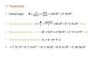 Numerical:
• Central angle, 𝞱 =
𝐷
𝑅𝑆𝑖𝑛1"
=
5200
30.88
= 168.39” =2’ 48.39’’
• Curvature correction, C =
𝞱
2
=
168.39
2
= 84.19’’ = 0 ° 1’ 24.19’’ (+ve)
• Refraction correction , 𝛾 = m 𝞱 = 0.07 × 2’ 48.39’’ = 0 ° 0’ 11.79’’ (-ve)
• Corrected angle of elevation, ∝1 = α – δ + C -𝛾
• = 2° 32’ 25’’- 0° 2’ 38.67’’ + 0° 1’ 24.19’’ – 0° 0’ 11.79’’ = 2° 30’ 58.73’
 