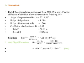  Numerical:
• Ex.5.2 Two triangulation station A & B are 3200.65 m apart. Find the
difference of elevation of two stations for the following data.
• Angle of depression at B to A = 2° 18’ 16’’.
• Height of signal at A = 4.23m
• Height of instrument at B = 1.24m
• Coefficient of refraction at B = 0.07
• Rsin1’’ = 30.88 m
• R.L. of B = 242.6 m
•
Solution: Sin1’’ =
30.88 𝑚
6370000 𝑚
= 4.85 × 10−6
sec
• Axis Signal Correction, δ =
𝑺 𝟐 −𝒉 𝟏
𝑫𝒔𝒊𝒏𝟏"
=
𝟒.𝟐𝟑 −𝟏.𝟐𝟒
𝟑𝟐𝟎𝟎.𝟔𝟓 ×𝟒.𝟖𝟓 ×𝟏𝟎−𝟔
• = 192.62 ” sec = 0 ° 3’ 12.62’’ (+ve)
•
 