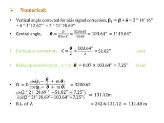  Numerical:
• Vertical angle corrected for axis signal correction, 𝛃1 = 𝛃 + δ = 2 ° 18’ 16’’
+ 0 ° 3’ 12.62’’ = 2 ° 21’ 28.69’’
• Central angle, 𝞱 =
𝐷
𝑅𝑆𝑖𝑛1"
=
3200.65
30.88
= 103.64” = 1’ 43.64’’
• Curvature correction, C =
𝞱
2
=
103.64”
2
= 51.82’’ (-ve)
• Refraction correction , 𝛾 = m 𝞱 = 0.07 × 103.64’’ = 7.25’’ (+ve)
• H = D
𝑠𝑖𝑛(𝛃1− 𝞱
2
+ m 𝞱)
𝐶𝑂𝑆(𝛃1− 𝞱 + m 𝞱)
= 3200.65
𝑠𝑖𝑛(2 ° 21’ 28.69’’ −51.82′′ + 7.25′′)
𝐶𝑂𝑆(2 ° 21’ 28.69’−103.64’’+7.25’’)
= 131.12m
• R.L. of A = 242.6-131.12 = 111.48 m
 