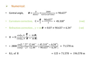  Numerical:
• Central angle, 𝞱 =
𝐷
𝑅𝑆𝑖𝑛1"
=
2800
6372×103 𝑆𝑖𝑛1"
= 90.637”
• Curvature correction, C =
𝞱
2
=
90.637”
2
= 45.318’’ (+ve)
• Refraction correction , 𝛾 = m 𝞱 = 0.07 × 90.637 = 6.34’’ (-ve)
• H = D
𝑠𝑖𝑛(α1+ 𝞱
2
− m 𝞱)
𝐶𝑂𝑆(α1+ 𝞱 − m 𝞱)
• = 2800
𝑠𝑖𝑛(1 ° 27’ 12.44’’ + 45.318′′ − 6.34′′)
𝐶𝑂𝑆(1 ° 27’ 12.44’’ + 90.637′’− 6.34’’)
= 71.578 m
• R.L. of B = 125 + 71.578 = 196.578 m
 