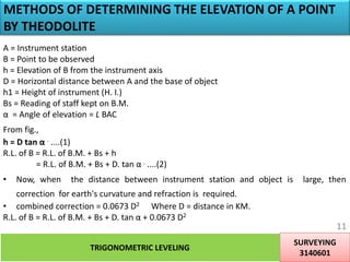 METHODS OF DETERMINING THE ELEVATION OF A POINT
BY THEODOLITE
A = Instrument station
B = Point to be observed
h = Elevation of B from the instrument axis
D = Horizontal distance between A and the base of object
h1 = Height of instrument (H. I.)
Bs = Reading of staff kept on B.M.
α = Angle of elevation = L BAC
From fig.,
h = D tan α . ....(1)
R.L. of B = R.L. of B.M. + Bs + h
= R.L. of B.M. + Bs + D. tan α . ....(2)
• Now, when the distance between instrument station and object is large, then
correction for earth's curvature and refraction is required.
• combined correction = 0.0673 D2 Where D = distance in KM.
R.L. of B = R.L. of B.M. + Bs + D. tan α + 0.0673 D2
TRIGONOMETRIC LEVELING
SURVEYING
3140601
11
 