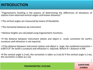 INTRODUCTION
“Trigonometric levelling is the process of determining the differences of elevations of
stations from observed vertical angles and known distances.”
• The vertical angles are measured by means of theodolite.
• The horizontal distances by instrument
• Relative heights are calculated using trigonometric functions.
•If the distance between instrument station and object is small, correction for earth's
curvature and refraction is not required.
• If the distance between instrument station and object is large, the combined correction =
0.0673 D2 for earth's curvature and refraction is required. Where D = distance in KM.
•If the vertical angle is (+ve), the correction is taken as (+ve) & If the vertical angle is (-ve),
the correction is taken as (-ve)
TRIGONOMETRIC LEVELING
SURVEYING
3140601
2
 