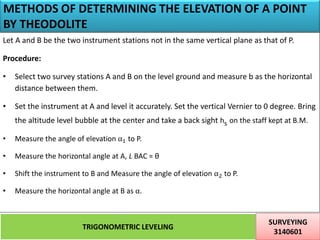 METHODS OF DETERMINING THE ELEVATION OF A POINT
BY THEODOLITE
TRIGONOMETRIC LEVELING
SURVEYING
3140601
23
Let A and B be the two instrument stations not in the same vertical plane as that of P.
Procedure:
• Select two survey stations A and B on the level ground and measure b as the horizontal
distance between them.
• Set the instrument at A and level it accurately. Set the vertical Vernier to 0 degree. Bring
the altitude level bubble at the center and take a back sight hs on the staff kept at B.M.
• Measure the angle of elevation α1 to P.
• Measure the horizontal angle at A, L BAC = θ
• Shift the instrument to B and Measure the angle of elevation α2 to P.
• Measure the horizontal angle at B as α.
 