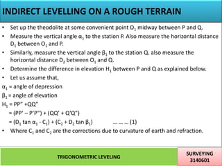 INDIRECT LEVELLING ON A ROUGH TERRAIN
TRIGONOMETRIC LEVELING
SURVEYING
3140601
27
• Set up the theodolite at some convenient point O1 midway between P and Q.
• Measure the vertical angle α1 to the station P. Also measure the horizontal distance
D1 between O1 and P.
• Similarly, measure the vertical angle β1 to the station Q. also measure the
horizontal distance D2 between O1 and Q.
• Determine the difference in elevation H1 between P and Q as explained below.
• Let us assume that,
α1 = angle of depression
β1 = angle of elevation
H1 = PP” +QQ”
= (PP’ – P’P”) + (QQ’ + Q’Q”)
= (D1 tan α1 - C1) + (C2 + D2 tan β1) … … … (1)
• Where C1 and C2 are the corrections due to curvature of earth and refraction.
 