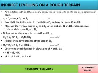 INDIRECT LEVELLING ON A ROUGH TERRAIN
TRIGONOMETRIC LEVELING
SURVEYING
3140601
28
• As the distances D1 and D2 are nearly equal, the corrections C1 and C2 are also approximately
equal.
∴ H1 = D1 tan α1 + D2 tan β1 … … … (2)
• Now shift the instrument to the station O2 midway between Q and R.
• Measure the vertical angles α2 and β2 to the stations Q and R and respective
horizontal distance D3 and D4.
∴ Difference of elevations between Q and R is,
H2 = D3 tan α2 + D4 tan β2 … … … (3)
• Repeat the above process at the station O3
∴ H3 = D5 tan α3 + D6 tan β3 … … … (4)
• Determine the difference in elevations of P and S as,
H = H1 + H2 + H3
• ∴R.L. of S = R.L. of P + H
 