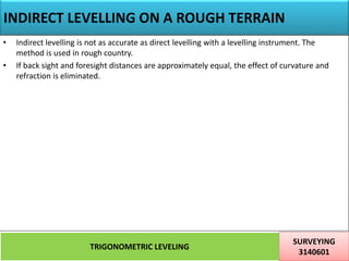 INDIRECT LEVELLING ON A ROUGH TERRAIN
TRIGONOMETRIC LEVELING
SURVEYING
3140601
29
• Indirect levelling is not as accurate as direct levelling with a levelling instrument. The
method is used in rough country.
• If back sight and foresight distances are approximately equal, the effect of curvature and
refraction is eliminated.
 