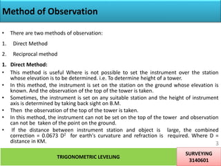 Method of Observation
• There are two methods of observation:
1. Direct Method
2. Reciprocal method
1. Direct Method:
• This method is useful Where is not possible to set the instrument over the station
whose elevation is to be determined. i.e. To determine height of a tower.
• In this method, the instrument is set on the station on the ground whose elevation is
known. And the observation of the top of the tower is taken.
• Sometimes, the instrument is set on any suitable station and the height of instrument
axis is determined by taking back sight on B.M.
• Then the observation of the top of the tower is taken.
• In this method, the instrument can not be set on the top of the tower and observation
can not be taken of the point on the ground.
• If the distance between instrument station and object is large, the combined
correction = 0.0673 D2 for earth's curvature and refraction is required. Where D =
distance in KM.
TRIGONOMETRIC LEVELING
SURVEYING
3140601
3
 