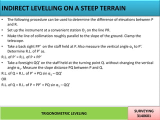 INDIRECT LEVELLING ON A STEEP TERRAIN
TRIGONOMETRIC LEVELING
SURVEYING
3140601
31
• The following procedure can be used to determine the difference of elevations between P
and R.
• Set up the instrument at a convenient station O1 on the line PR.
• Make the line of collimation roughly parallel to the slope of the ground. Clamp the
telescope.
• Take a back sight PP’ on the staff held at P. Also measure the vertical angle α1 to P’.
Determine R.L. of P’ as.
R.L. of P’ = R.L. of P + PP’
• Take a foresight QQ’ on the staff held at the turning point Q. without changing the vertical
angle α1. Measure the slope distance PQ between P and Q.
R.L. of Q = R.L. of P’ + PQ sin α1 – QQ’
OR
R.L. of Q = R.L. of P + PP’ + PQ sin α1 – QQ’
 