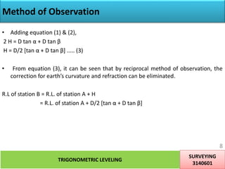 Method of Observation
• Adding equation (1) & (2),
2 H = D tan α + D tan β
H = D/2 [tan α + D tan β] ..... (3)
• From equation (3), it can be seen that by reciprocal method of observation, the
correction for earth’s curvature and refraction can be eliminated.
R.L of station B = R.L. of station A + H
= R.L. of station A + D/2 [tan α + D tan β]
TRIGONOMETRIC LEVELING
SURVEYING
3140601
8
 