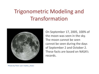 Trigonometric Modeling and
             Transformation

                                    On September 17, 2005, 100% of
                                    the moon was seen in the sky.
                                    The moon cannot be seen
                                    cannot be seen during the days
                                    of September 2 and October 2.
                                    These facts are based on NASA’s
                                    records.

Photo by flickr user mattie_shoes
 