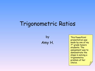 Trigonometric Ratios by Amy H. This PowerPoint presentation was made by one of my 7 th  grade honors students. The assignment was to demonstrate the steps in solving a trigonometry problem of her choice. 