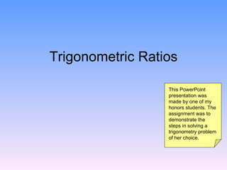Trigonometric Ratios

                  This PowerPoint
                  presentation was
                  made by one of my
                  honors students. The
                  assignment was to
                  demonstrate the
                  steps in solving a
                  trigonometry problem
                  of her choice.
 