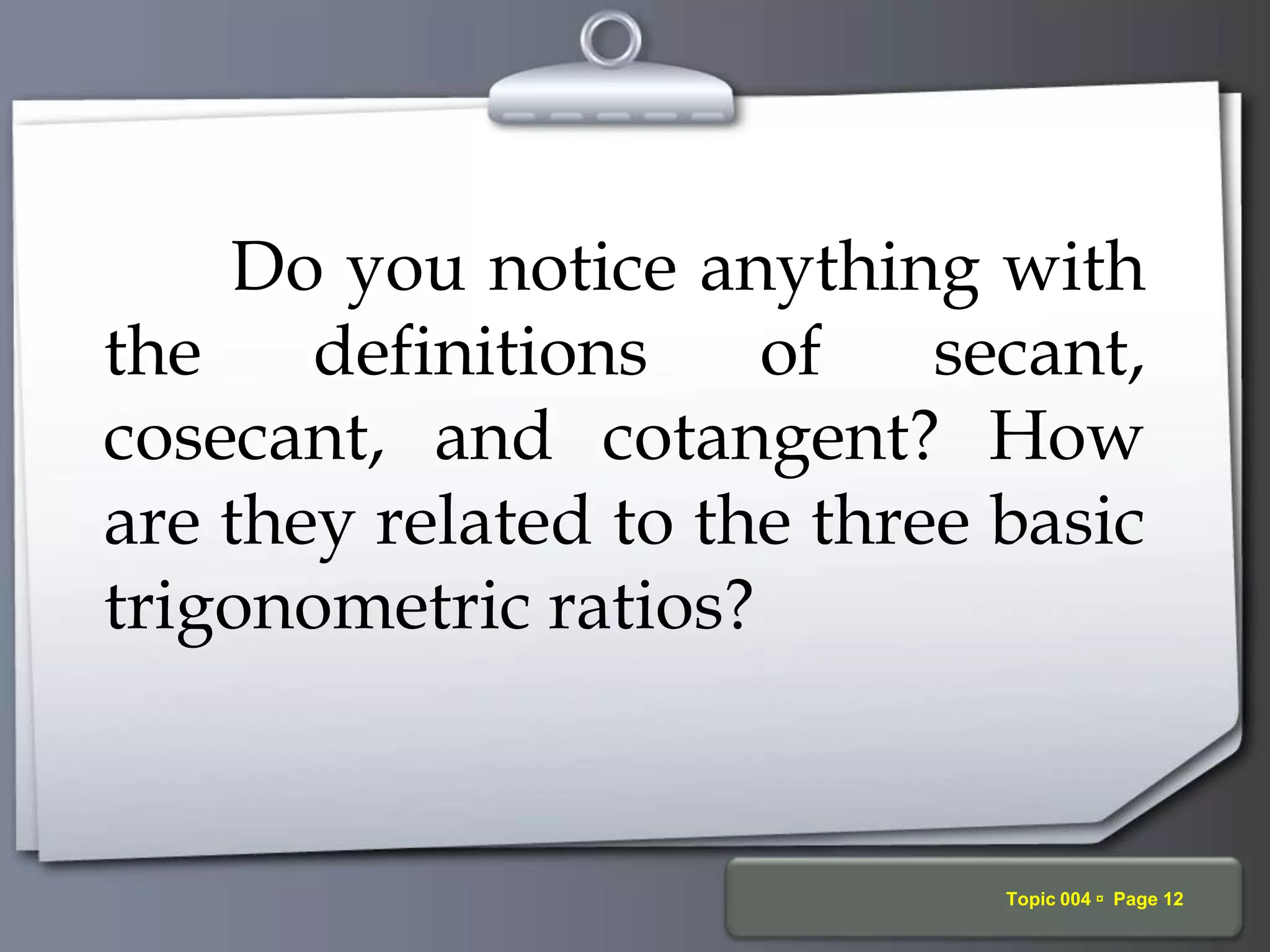Your Logo Topic 004  Page 12
Do you notice anything with
the definitions of secant,
cosecant, and cotangent? How
are they related to the three basic
trigonometric ratios?
 