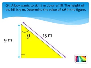9 m
15 m
Q3: A boy wants to ski 15 m down a hill. The height of
the hill is 9 m. Determine the value of ∡𝜃 in the figure.
 