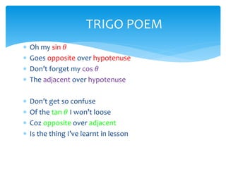  Oh my sin 𝜃
 Goes opposite over hypotenuse
 Don’t forget my cos 𝜃
 The adjacent over hypotenuse
 Don’t get so confuse
 Of the tan 𝜃 I won’t loose
 Coz opposite over adjacent
 Is the thing I’ve learnt in lesson
TRIGO POEM
 