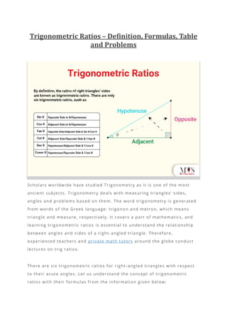 Trigonometric Ratios – Definition, Formulas, Table
and Problems
Scholars worldwide have studied Trigonometry as it is one of the most
ancient subjects. Trigonometry deals with measuring triangles’ sides,
angles and problems based on them. The word trigonometry is generated
from words of the Greek language: trigonon and metron, which means
triangle and measure, respectively. It covers a part of mathematics, and
learning trigonometric ratios is essential to understand the relationship
between angles and sides of a right -angled triangle. Therefore,
experienced teachers and private math tutors around the globe conduct
lectures on trig ratios.
There are six trigonometric ratios for right -angled triangles with respect
to their acute angles. Let us understand the concept of trigonometric
ratios with their formulas from the information given below:
 
