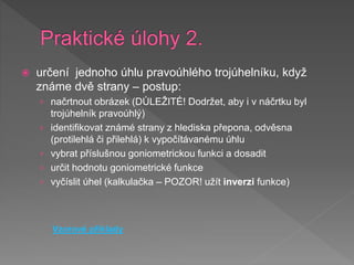  určení jednoho úhlu pravoúhlého trojúhelníku, když
známe dvě strany – postup:
› načrtnout obrázek (DŮLEŽITÉ! Dodržet, aby i v náčrtku byl
trojúhelník pravoúhlý)
› identifikovat známé strany z hlediska přepona, odvěsna
(protilehlá či přilehlá) k vypočítávanému úhlu
› vybrat příslušnou goniometrickou funkci a dosadit
› určit hodnotu goniometrické funkce
› vyčíslit úhel (kalkulačka – POZOR! užít inverzi funkce)
Vzorové příklady
 