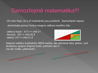 Oči nám říkají, že ty tři trojúhelníky jsou podobné. Samozřejmě nejsou!
zkontrolujte pomocí funkce tangens velikost menšího úhlu
přepona velkého trojúhelníku NENÍ úsečka, ale zalomená čára, jednou pod
skutečnou spojnicí krajních bodů, podruhé nad ní
(na obr. trošku „přehnaně“)
celkový trojúh: 5/13 => úhel 21
červený: 3/8 => úhel 20,5
zelený: 2/5 => úhel 21,8
 