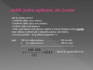 Jak je vysoký strom?
změříme délku stínu stromu
změříme délku stínu své postavy
známe výšku své postavy
úhel, pod kterým svítí slunce vyplývá z funkce tangens což je poměr
mezi výškou a stínem jak v případě postavy, tak stromu
rovnost poměrů – to je přece trojčlenka! =>
např. 180 cm výška postavy ……………….. 132 cm stín
x cm výška stromu ………………… 458 cm stín
---------------------------------------------------------------------
5
,
624
132
458
180



x Strom je vysoký 624,5 cm
 