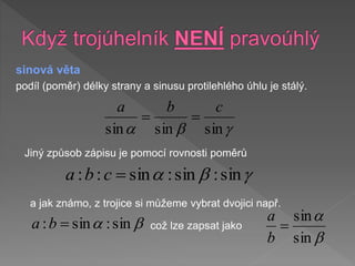 sinová věta
podíl (poměr) délky strany a sinusu protilehlého úhlu je stálý.


a sin
sin
sin
c
b
a


Jiný způsob zápisu je pomocí rovnosti poměrů


a sin
:
sin
:
sin
:
: 
c
b
a
a jak známo, z trojice si můžeme vybrat dvojici např.

a sin
:
sin
: 
b
a což lze zapsat jako

a
sin
sin

b
a
 