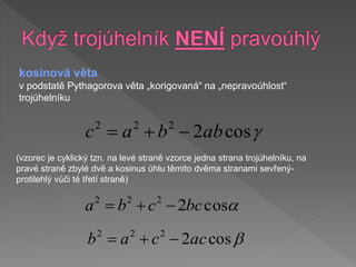 kosinová věta
v podstatě Pythagorova věta „korigovaná“ na „nepravoúhlost“
trojúhelníku

cos
2
2
2
2
ab
b
a
c 


a
cos
2
2
2
2
bc
c
b
a 



cos
2
2
2
2
ac
c
a
b 


(vzorec je cyklický tzn. na levé straně vzorce jedna strana trojúhelníku, na
pravé straně zbylé dvě a kosinus úhlu těmito dvěma stranami sevřený-
protilehlý vůči té třetí straně)
 