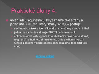  určení úhlu trojúhelníku, když známe dvě strany a
jeden úhel (NE ten, který strany svírají)– postup:
› načrtnout obrázek a identifikovat známé strany a zadaný úhel
› jedna ze zadaných stran je PROTI zadanému úhlu
› aplikací sinové věty vypočítáme úhel ležící proti druhé straně,
resp. určíme hodnotu sinusu tohoto úhlu a užitím inverzní
funkce pak jeho velikost (a následně můžeme dopočítat třetí
úhel)
Vzorový příklad
 
