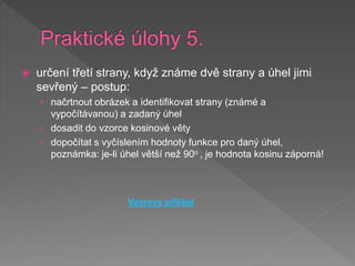  určení třetí strany, když známe dvě strany a úhel jimi
sevřený – postup:
› načrtnout obrázek a identifikovat strany (známé a
vypočítávanou) a zadaný úhel
› dosadit do vzorce kosinové věty
› dopočítat s vyčíslením hodnoty funkce pro daný úhel,
poznámka: je-li úhel větší než 90o , je hodnota kosinu záporná!
Vzorový příklad
 