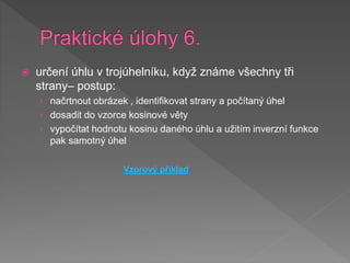  určení úhlu v trojúhelníku, když známe všechny tři
strany– postup:
› načrtnout obrázek , identifikovat strany a počítaný úhel
› dosadit do vzorce kosinové věty
› vypočítat hodnotu kosinu daného úhlu a užitím inverzní funkce
pak samotný úhel
Vzorový příklad
 