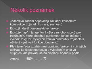  Jednotlivá zadání odpovídají základní způsobům
konstrukce trojúhelníku (sss, sus, usu)
 Existují i další goniometrické funkce
 Existuje např. i tangentová věta a mnoho vzorců pro
trojúhelník, které obsahují goniometr. funkci (některé
vychází z využití výšky čili vzniká pravoúhlý trojúhelník,
některé využívají funkce obecného)
 Platí také řada vztahů mezi goniom. funkcemi - při jejich
aplikaci se často nepracuje s vyjádřením úhlu ve
stupních, ale převádí se na číselnou hodnotu podle
vztahu 180o ……. 
 