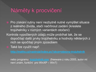 Pro získání rutiny není nezbytně nutné vymýšlet situace
z reálného života, stačí načrtnout zadání (kreslete
trojúhelníky v různých variantách otočení)
Kontrola vypočtených údajů může probíhat tak, že se
dopočítají další prvky trojúhelníku a hodnoty některých z
nich se spočítají jiným způsobem
 Také lze využít např:
http://maths.cz/nastroje/index.py?akce=obecny-trojuhelnik
nebo programu trojúhelník.exe (freeware z roku 2005, autor mi
není znám, funkční pro WinXP – Win7)
 