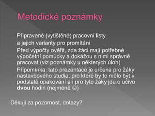 Připravené (vytištěné) pracovní listy
a jejich varianty pro promítání
Před výpočty ověřit, zda žáci mají potřebné
výpočetní pomůcky a dokážou s nimi správně
pracovat (viz poznámky u některých úloh)
Připomínka: tato prezentace je určena pro žáky
nastavbového studia, pro které by to mělo být v
podstatě opakování a i pro tyto žáky jde o učivo
dvou hodin (nejméně )
Děkuji za pozornost, dotazy?
 