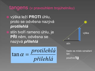  výška leží PROTI úhlu,
proto se odvěsna nazývá
protilehlá
 stín tvoří rameno úhlu, je
PŘI něm, odvěsna se
nazývá přilehlá
a
výška
stín
přilehlá
protilehlá

a
tan
často se místo označení
tan
používá tg
 