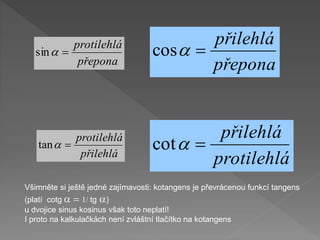 přepona
přilehlá

a
cos
protilehlá
přilehlá

a
cot
Všimněte si ještě jedné zajímavosti: kotangens je převrácenou funkcí tangens
(platí cotg a  1/ tg a)
u dvojice sinus kosinus však toto neplatí!
I proto na kalkulačkách není zvláštní tlačítko na kotangens
přepona
protilehlá

a
sin
přilehlá
protilehlá

a
tan
 