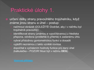  určení délky strany pravoúhlého trojúhelníku, když
známe jinou stranu a úhel – postup:
› načrtnout obrázek (DŮLEŽITÉ! Dodržet, aby i v náčrtku byl
trojúhelník pravoúhlý)
› identifikovat strany (známou a vypočítávanou) z hlediska
přepona, odvěsna (protilehlá či přilehlá) k zadanému úhlu
› vybrat příslušnou goniometrickou funkci a dosadit
› vyjádřit neznámou z takto vzniklé rovnice
› dopočítat s vyčíslením hodnoty funkce pro daný úhel
(kalkulačka – POZOR! Musí být v režimu DEG)
Vzorové příklady
 
