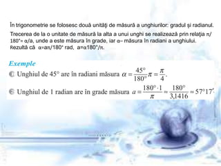 În trigonometrie se folosesc două unităţi de măsură a unghiurilor: gradul și radianul.
Trecerea de la o unitate de măsură la alta a unui unghi se realizează prin relaţia π/
180°= α/a, unde a este măsura în grade, iar α– măsura în radiani a unghiului.
Rezultă că α=aπ/180° rad, a=α180°/π.
 