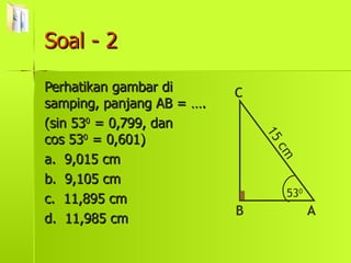 Soal - 2 Perhatikan gambar di samping, panjang AB = …. (sin 53 0  = 0,799, dan  cos 53 0  = 0,601) a.  9,015 cm b.  9,105 cm c.  11,895 cm d.  11,985 cm 53 0 B C A 15 cm 