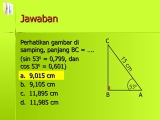 Jawaban Perhatikan gambar di samping, panjang BC = …. (sin 53 0  = 0,799, dan  cos 53 0  = 0,601) a.  9,015 cm b.  9,105 cm c.  11,895 cm d.  11,985 cm a.  9,015 cm 53 0 B C A 15 cm 