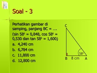 Soal - 3 Perhatikan gambar di samping, panjang BC = …. (sin 58 0  = 0,848, cos 58 0  = 0,530 dan tan 58 0  = 1,600) a.  4,240 cm b.  6,784 cm c.  11,800 cm d.  12,800 cm 58 0 B C A 8 cm 