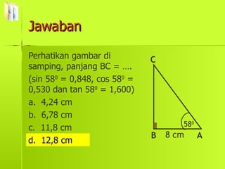 Jawaban Perhatikan gambar di samping, panjang BC = …. (sin 58 0  = 0,848, cos 58 0  = 0,530 dan tan 58 0  = 1,600) a.  4,24 cm b.  6,78 cm c.  11,8 cm d.  12,8 cm d.  12,8 cm 58 0 B C A 8 cm 