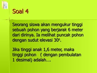 Soal 4 Seorang siswa akan mengukur tinggi sebuah pohon yang berjarak 6 meter dari dirinya. Ia melihat puncak pohon dengan sudut elevasi 30 0 . Jika tinggi anak 1,6 meter, maka tinggi pohon  ( dengan pembulatan 1 desimal) adalah…. 