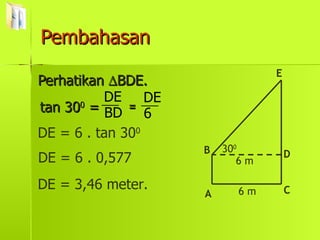 Pembahasan Perhatikan   BDE. tan 30 0  = DE = 6 . tan 30 0 DE = 6 . 0,577 DE = 3,46 meter. A D C E B 6 m 6 m 30 0 6 DE BD DE = 