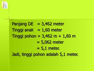 Panjang DE  = 3,462 meter Tinggi anak  = 1,60 meter Tinggi pohon = 3,462 m + 1,60 m = 5,062 meter = 5,1 meter. Jadi, tinggi pohon adalah 5,1 meter. 