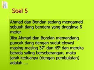 Soal 5 Ahmad dan Bondan sedang mengamati sebuah tiang bendera yang tingginya 6 meter. Jika Ahmad dan Bondan memandang puncak tiang dengan sudut elevasi masing-masing 37 0  dan 45 0  dan mereka berada saling berseberangan, maka jarak keduanya (dengan pembulatan) adalah …. 