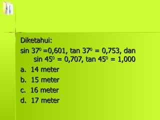 Diketahui:  sin 37 0  =0,601, tan 37 0  = 0,753, dan  sin 45 0  = 0,707, tan 45 0  = 1,000 a.  14 meter b.  15 meter c.  16 meter d.  17 meter 