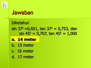 Diketahui:  sin 37 0  =0,601, tan 37 0  = 0,753, dan  sin 45 0  = 0,707, tan 45 0  = 1,000 a.  14 meter b.  15 meter c.  16 meter d.  17 meter a.  14 meter Jawaban 