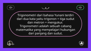 Trigonometri dari bahasa Yunani terdiri
dari dua kata yaitu trigonon = tiga sudut
dan metron = mengukur.
Trigonometri adalah sebuah cabang
matematika yang mempelajari hubungan
dari panjang dan sudut.
 