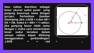 Satu radian diartikan sebagai
besar ukuran sudut pusat yang
panjang busurnya sama dengan
jari-jari. Perhatikan Gambar
disamping. Jika AOB =
∠ α dan AB =
OA = OB, maka α = AB/r = 1 radian.
Jika panjang busur tidak sama
dengan r, maka cara menentukan
besar sudut tersebut dalam
satuan radian dapat dihitung
menggunakan perbandingan:
AOB = = rad
∠
A
B
O
α
 