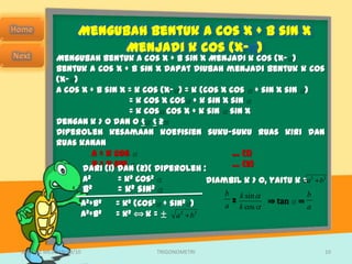 Mengubah bentuk a cos x + b sin x
                         Menjadi k cos (x- )
            Mengubah bentuk a cos x + b sin x Menjadi k cos (x- )
            Bentuk a cos x + b sin x dapat diubah menjadi bentuk k cos
            (x- )
            a cos x + b sin x = k cos (x- ) = k (cos x cos + sin x sin )
                                = k cos x cos + k sin x sin
                                = k cos cos x + k sin sin x
            Dengan k > 0 dan 0 < < 2
            Diperoleh kesamaan koefisien suku-suku ruas kiri dan
            ruas kanan
                      a = k cos                         … (1)
                      b = k sin                         … (2)
                  dari (1) dan (2)( diperoleh :
                  a2         = k2 cos2            diambil k > 0, yaitu k =a2 b2
                  b2         = k2 sin2                b k sin             b
                  a2+b2     = k2 (cos2 + sin2 )         =       ⇒ tan =
                                                      a k cos             a
                  a 2+b2    =k  2 ⟺k = ±    2
                                           a b  2




SMA N 1 MEJAYAN 09/10               TRIGONOMETRI                              10
 
